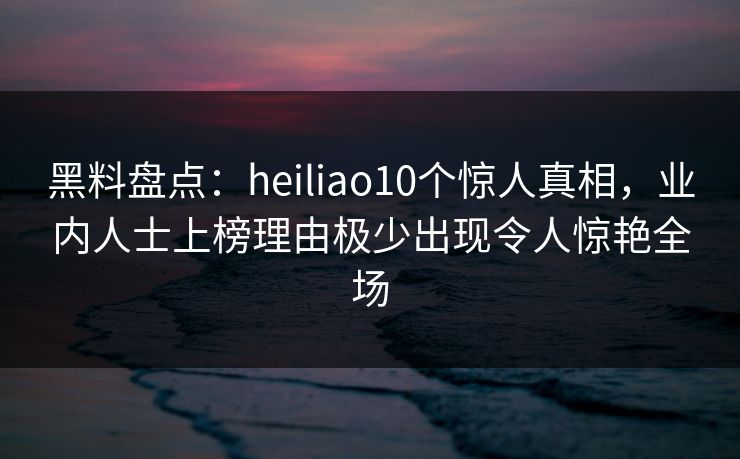 黑料盘点：heiliao10个惊人真相，业内人士上榜理由极少出现令人惊艳全场