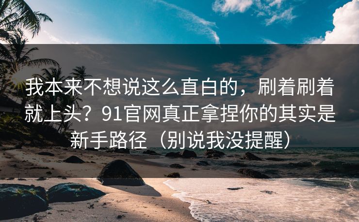 我本来不想说这么直白的，刷着刷着就上头？91官网真正拿捏你的其实是新手路径（别说我没提醒）